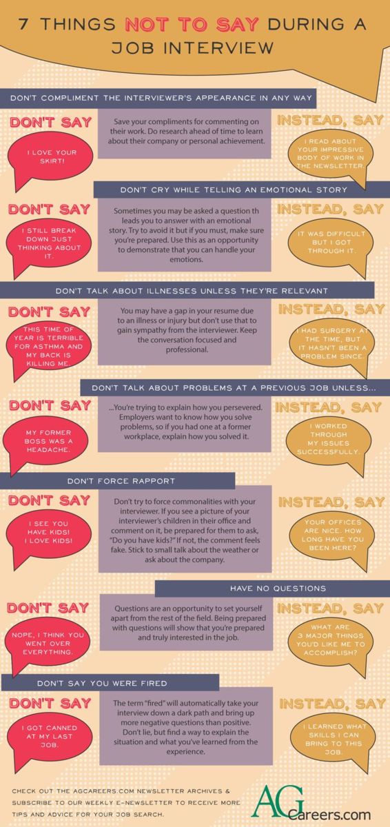 Infographic - Title: 7 Things Not to Say during a Job Interview. Image Text:  Don’t compliment the interviewer’s appearance in any way.  Don’t say “I love your skirt!”  Save your compliments for commenting on their work.  Do research ahead of time to learn about their company or personal achievement.  Instead, say “I read about your impressive body of work in the newsletter.”  Don’t cry while telling an emotional story.  Don’t say “I still break down just thinking about it.”  Sometimes you may be asked a question that leads you to answer with an emotional story.  Try to avoid it but if you must, make sure you’re prepared.  Use this as an opportunity to demonstrate that you can handle your emotions.  Instead, say “It was difficult but I got through it.”  Don’t talk about illnesses unless they’re relevant.  Don’t say “This time of year is terrible for asthma and my back is killing me.”  You may have a gap in your resume due to an illness or injury but don’t use that to gain sympathy from the interviewer.  Keep the conversation focused and professional.  Instead, say “I had surgery at the time, but it hasn’t been a problem since.”  Don’t talk about problems at a previous job unless you’re trying to explain how you persevered.  Employers want to know how you solve problems, so if you had one at a former workplace, explain how you solved it.  Don’t say “My former boss was a headache.”  Instead, say “I worked through my issues successfully.”  Don’t force rapport.  Don’t say “I see you have kids!  I love kids!”  Don’t try to force commonalities with your interviewer.  If you see a picture of your interviewer’s children in their office and comment on it, be prepared for them to ask “Do you have kids?”  If not, the comment feels fake.  Stick to small talk about the weather or ask about the company.  Instead, say “Your offices are nice.  How long have you been here?”  Don’t have no questions.  Don’t say “Nope, I think you went over everything.”  Questions are an opportunity to set yourself apart from the rest of the field.  Being prepared with questions will show that you’re prepared and truly interested in the job.  Instead, say “What are 3 major things you’d like me to accomplish?”  Don’t say you were fired.  Don’t say “I got canned at my last job.”  The term “fired” will automatically take your interview down a dark path and bring up more negative questions than positive.  Don’t lie, but find a way to explain the situation and what you’ve learned from the experience.  Instead, say “I learned what skills I can bring to this job.”  Check out the AgCareers.com newsletter archives and subscribe to our weekly e-newsletter to receive more tips and advice for your job search.  www.AgCareers.com