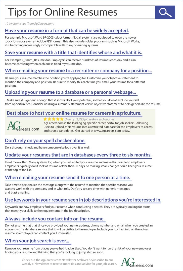 Infographic - Title: Tips for Online Resumes. Sub-title: 10 awesome tips (from AgCareers.com).  Image Text: Have your resume in a format that can be widely accepted.  For example Microsoft Word 97-2003 (.doc) format. Not all systems are equipped to open the newer .docx format or even an Adobe PDF format. This also includes older programs such as Microsoft Works; it is becoming increasingly incompatible with many operating systems.  Save your resume with a title that identifies whose and what it is. For Example J_Smith_Resume.doc. Employers can receive hundreds of resumes each day and it can become confusing when each one is titled myresume.doc.  When emailing your resume to a recruiter or company for a position...Be sure your resume matches the position you’re applying for. Customize your objective statement to mention the company and position. Be sure to modify this each time you email your resume for a different position.  Uploading your resume to a database or a personal webpage......Make sure it is generic enough that it shows all of your potential, so that you do not exclude yourself from opportunities. Consider utilizing a summary statement versus objective statement to help generalize the resume.  Best place to host your online resume for careers in agriculture. AgCareers.com is the leading ag-specific career portal for job seekers. Allowing users to upload their resume into a restricted database for top employers to access and source candidates. Get started at www.agcareers.com today.  Don’t rely on your spell checker alone.  Do a thorough check and have someone else look over it as well.  Update your resumes that are in databases every three to six months.  If not more often. Many systems log when you last edited your resume and make that visible to employers.  Employers typically don’t look at resumes older than 90 days, so making small changes could keep your resume at the top of the list.  When emailing your resume send it to one person at a time.  Take time to personalize the message along with the resume to mention the specific reasons you want to work with the company and in what role. Don’t try to save time with generic messages and blast emailing.  Use keywords in your resume seen in job descriptions you’re interested in.  Keywords are how employers find your resume when conducting a search. They are typically looking for terms that match your skills to the requirements in the job description.  Always include you contact info on the resume.  Do not assume that that since you provided your name, address, phone number and email when you created an account with a database service that it will be visible to the employer. Include your contact info on the actual resume so employers can contact you if interested. When your job search is over...Remove your resume from places you’ve had it advertised. You don’t want to run the risk of your new employer finding your resume and thinking that you’re looking to jump ship so soon.  Check out the AgCareers.com Newsletter Archives & Subscribe to our weekly e-Newsletter to receive more tips and advice for your job search.  www.AgCareers.com.