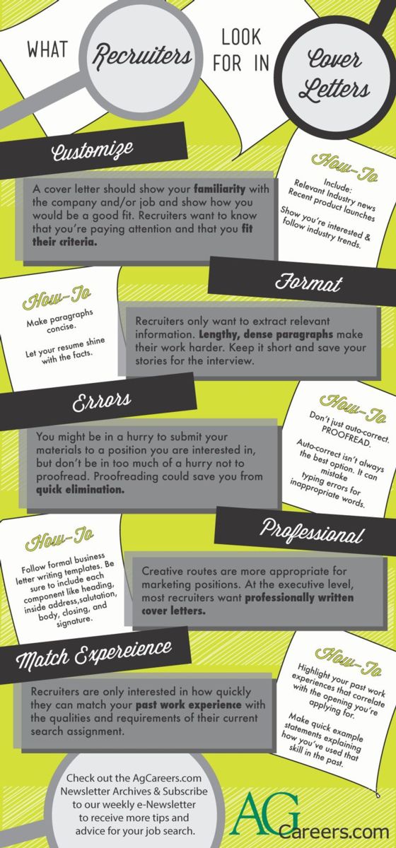 Infographic - Title: What Recruiters Look for in Cover Letters. Image Text:  Customize:  A cover letter should show your familiarity with the company and/or job and show how you would be a good fit.  Recruiters want to know that you’re paying attention and that you fit their criteria.  How-to:  Include relevant industry news, recent product launches.  Show you’re interested & follow industry trends.  Format:  Recruiters only want to extract relevant information.  Lengthy, dense paragraphs make their work harder.  Keep it short and save your stories for the interview.  How-to:  Make paragraphs concise.  Let your resume shine with the facts.  Errors:  You might in be a hurry to submit your materials to a position you are interested in, but don’t be in too much of a hurry not to proofread.  Proofreading could save you from quick elimination.  How-to:  Don’t just auto-correct, PROOFREAD.  Auto-correct isn’t always the best option.  It can mistake typing errors for inappropriate words.  Professional:  Creative routes are more appropriate for marketing positions.  At the executive level, most recruiters want professionally written cover letters.  How-to:  Follow formal business letter writing templates.  Be sure to include each component like heading, inside address, salutation, body, closing and signature.  Match Experience:  Recruiters are only interested in how quickly they can match your past work experience with the qualities and requirements of their current search assignment.  How-to:  Highlight your past work experiences that correlate with the opening you’re applying for.  Make quick example statements explaining how you’ve used that skill in the past.  Check out the AgCareers.com Newsletter archives & subscribe to our weekly e-Newsletter to receive more tips and advice for your job search.   www.AgCareers.com